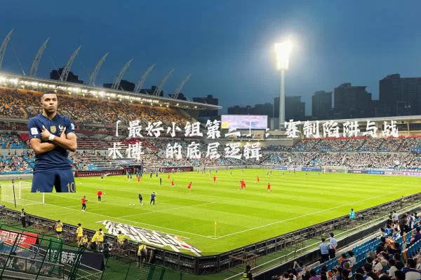 「最好小组第三」：赛制陷阱与战术博弈的底层逻辑