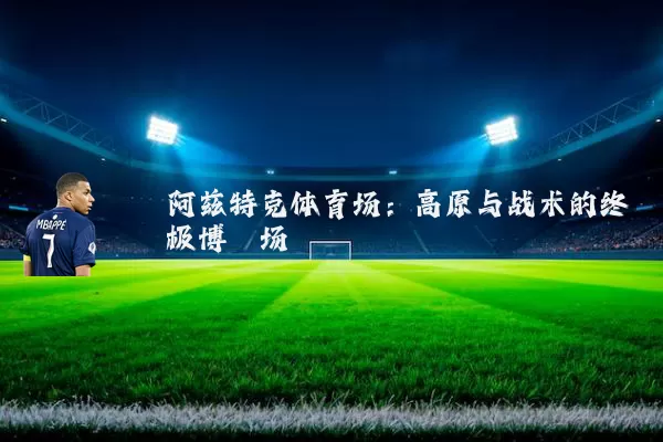 阿兹特克体育场:高原与战术的终极博弈场